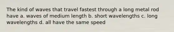 The kind of waves that travel fastest through a long metal rod have a. waves of medium length b. short wavelengths c. long wavelengths d. all have the same speed