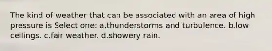 The kind of weather that can be associated with an area of high pressure is Select one: a.thunderstorms and turbulence. b.low ceilings. c.fair weather. d.showery rain.