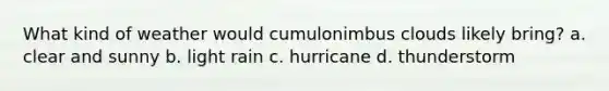 What kind of weather would cumulonimbus clouds likely bring? a. clear and sunny b. light rain c. hurricane d. thunderstorm