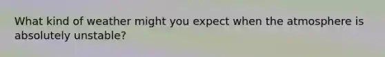 What kind of weather might you expect when the atmosphere is absolutely unstable?