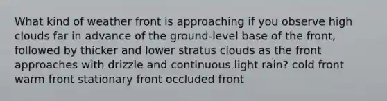 What kind of weather front is approaching if you observe high clouds far in advance of the ground-level base of the front, followed by thicker and lower stratus clouds as the front approaches with drizzle and continuous light rain? cold front warm front stationary front occluded front