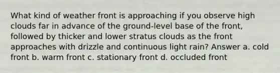 What kind of weather front is approaching if you observe high clouds far in advance of the ground-level base of the front, followed by thicker and lower stratus clouds as the front approaches with drizzle and continuous light rain? Answer a. cold front b. warm front c. stationary front d. occluded front