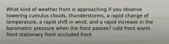 What kind of weather front is approaching if you observe towering cumulus clouds, thunderstorms, a rapid change of temperature, a rapid shift in wind, and a rapid increase in the barometric pressure when the front passes? cold front warm front stationary front occluded front