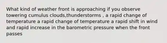 What kind of weather front is approaching if you observe towering cumulus clouds,thunderstorms , a rapid change of temperature a rapid change of temperature a rapid shift in wind and rapid increase in the barometric pressure when the front passes