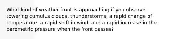 What kind of weather front is approaching if you observe towering cumulus clouds, thunderstorms, a rapid change of temperature, a rapid shift in wind, and a rapid increase in the barometric pressure when the front passes?