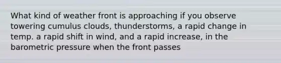 What kind of weather front is approaching if you observe towering cumulus clouds, thunderstorms, a rapid change in temp. a rapid shift in wind, and a rapid increase, in the barometric pressure when the front passes