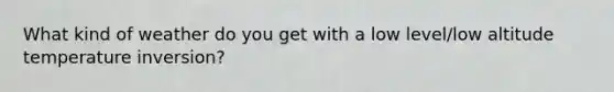 What kind of weather do you get with a low level/low altitude temperature inversion?