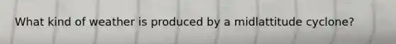 What kind of weather is produced by a midlattitude cyclone?
