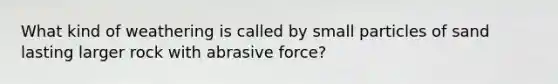 What kind of weathering is called by small particles of sand lasting larger rock with abrasive force?