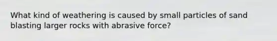 What kind of weathering is caused by small particles of sand blasting larger rocks with abrasive force?