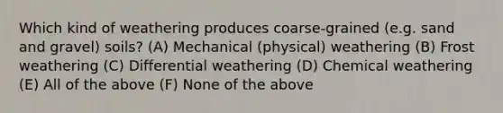 Which kind of weathering produces coarse-grained (e.g. sand and gravel) soils? (A) Mechanical (physical) weathering (B) Frost weathering (C) Differential weathering (D) Chemical weathering (E) All of the above (F) None of the above