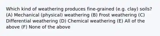 Which kind of weathering produces fine-grained (e.g. clay) soils? (A) Mechanical (physical) weathering (B) Frost weathering (C) Differential weathering (D) Chemical weathering (E) All of the above (F) None of the above