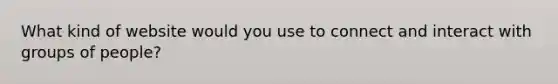 What kind of website would you use to connect and interact with groups of people?