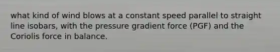 what kind of wind blows at a constant speed parallel to straight line isobars, with the pressure gradient force (PGF) and the Coriolis force in balance.