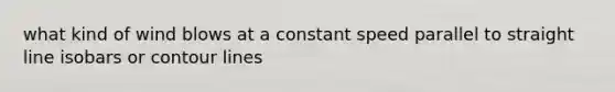 what kind of wind blows at a constant speed parallel to straight line isobars or contour lines