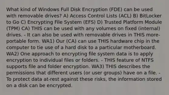 What kind of Windows Full Disk Encryption (FDE) can be used with removable drives? A) Access Control Lists (ACL) B) BitLocker to Go C) Encrypting File System (EFS) D) Trusted Platform Module (TPM) CA) THIS can be used with any volumes on fixed (internal) drives. - It can also be used with removable drives in THIS more-portable form. WA1) Our (CA) can use THIS hardware chip in the computer to tie use of a hard disk to a particular motherboard. WA2) One approach to encrypting file system data is to apply encryption to individual files or folders. - THIS feature of NTFS supports file and folder encryption. WA3) THIS describes the permissions that different users (or user groups) have on a file. - To protect data at-rest against these risks, the information stored on a disk can be encrypted.