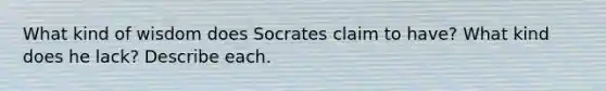 What kind of wisdom does Socrates claim to have? What kind does he lack? Describe each.