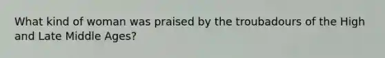 What kind of woman was praised by the troubadours of the High and Late Middle Ages?