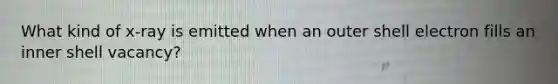 What kind of x-ray is emitted when an outer shell electron fills an inner shell vacancy?