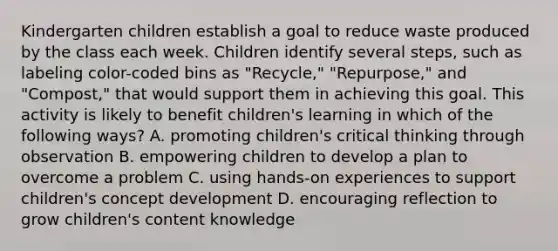 Kindergarten children establish a goal to reduce waste produced by the class each week. Children identify several steps, such as labeling color-coded bins as "Recycle," "Repurpose," and "Compost," that would support them in achieving this goal. This activity is likely to benefit children's learning in which of the following ways? A. promoting children's critical thinking through observation B. empowering children to develop a plan to overcome a problem C. using hands-on experiences to support children's concept development D. encouraging reflection to grow children's content knowledge