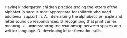 Having kindergarten children practice tracing the letters of the alphabet in sand is most appropriate for children who need additional support in: A. internalizing the alphabetic principle and letter-sound correspondences. B. recognizing that print carries meaning. C. understanding the relationship between spoken and written language. D. developing letter-formation skills