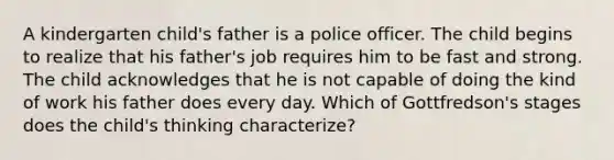 A kindergarten child's father is a police officer. The child begins to realize that his father's job requires him to be fast and strong. The child acknowledges that he is not capable of doing the kind of work his father does every day. Which of Gottfredson's stages does the child's thinking characterize?