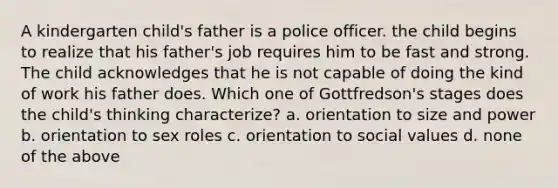 A kindergarten child's father is a police officer. the child begins to realize that his father's job requires him to be fast and strong. The child acknowledges that he is not capable of doing the kind of work his father does. Which one of Gottfredson's stages does the child's thinking characterize? a. orientation to size and power b. orientation to sex roles c. orientation to social values d. none of the above