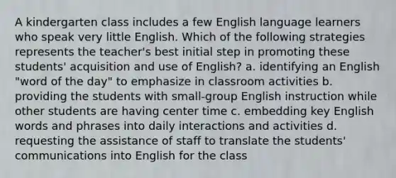 A kindergarten class includes a few English language learners who speak very little English. Which of the following strategies represents the teacher's best initial step in promoting these students' acquisition and use of English? a. identifying an English "word of the day" to emphasize in classroom activities b. providing the students with small-group English instruction while other students are having center time c. embedding key English words and phrases into daily interactions and activities d. requesting the assistance of staff to translate the students' communications into English for the class