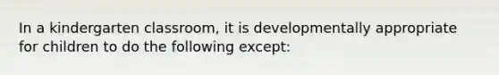 In a kindergarten classroom, it is developmentally appropriate for children to do the following except: