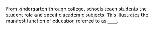 From kindergarten through college, schools teach students the student role and specific academic subjects. This illustrates the manifest function of education referred to as ____.