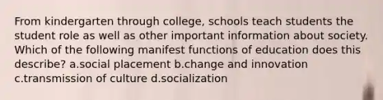 From kindergarten through college, schools teach students the student role as well as other important information about society. Which of the following manifest functions of education does this describe? a.social placement b.change and innovation c.transmission of culture d.socialization