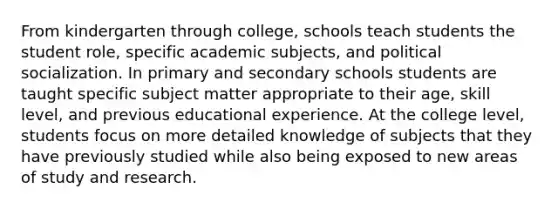 From kindergarten through college, schools teach students the student role, specific academic subjects, and political socialization. In primary and secondary schools students are taught specific subject matter appropriate to their age, skill level, and previous educational experience. At the college level, students focus on more detailed knowledge of subjects that they have previously studied while also being exposed to new areas of study and research.