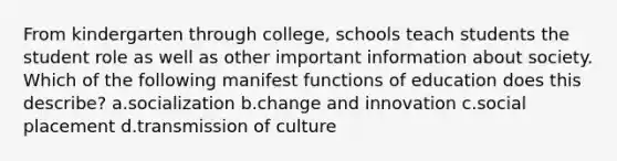 From kindergarten through college, schools teach students the student role as well as other important information about society. Which of the following manifest functions of education does this describe? a.socialization b.change and innovation c.social placement d.transmission of culture