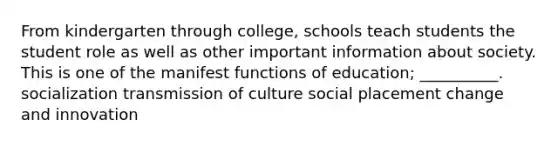 From kindergarten through college, schools teach students the student role as well as other important information about society. This is one of the manifest functions of education; __________. socialization transmission of culture social placement change and innovation