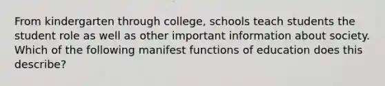 From kindergarten through college, schools teach students the student role as well as other important information about society. Which of the following manifest functions of education does this describe?