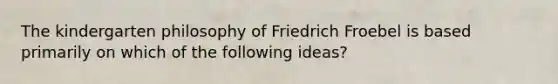 The kindergarten philosophy of Friedrich Froebel is based primarily on which of the following ideas?