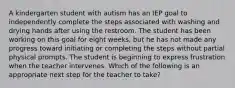 A kindergarten student with autism has an IEP goal to independently complete the steps associated with washing and drying hands after using the restroom. The student has been working on this goal for eight weeks, but he has not made any progress toward initiating or completing the steps without partial physical prompts. The student is beginning to express frustration when the teacher intervenes. Which of the following is an appropriate next step for the teacher to take?