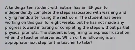 A kindergarten student with autism has an IEP goal to independently complete the steps associated with washing and drying hands after using the restroom. The student has been working on this goal for eight weeks, but he has not made any progress toward initiating or completing the steps without partial physical prompts. The student is beginning to express frustration when the teacher intervenes. Which of the following is an appropriate next step for the teacher to take?