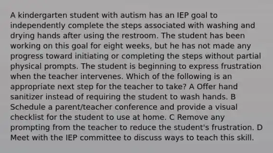 A kindergarten student with autism has an IEP goal to independently complete the steps associated with washing and drying hands after using the restroom. The student has been working on this goal for eight weeks, but he has not made any progress toward initiating or completing the steps without partial physical prompts. The student is beginning to express frustration when the teacher intervenes. Which of the following is an appropriate next step for the teacher to take? A Offer hand sanitizer instead of requiring the student to wash hands. B Schedule a parent/teacher conference and provide a visual checklist for the student to use at home. C Remove any prompting from the teacher to reduce the student's frustration. D Meet with the IEP committee to discuss ways to teach this skill.