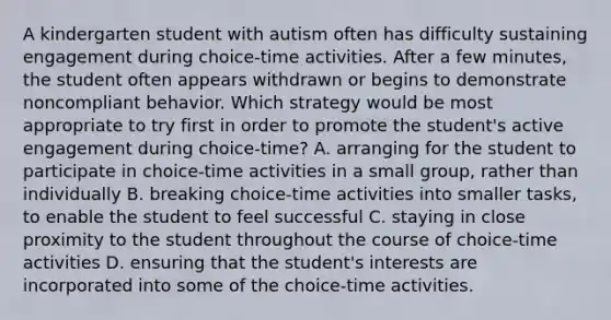 A kindergarten student with autism often has difficulty sustaining engagement during choice-time activities. After a few minutes, the student often appears withdrawn or begins to demonstrate noncompliant behavior. Which strategy would be most appropriate to try first in order to promote the student's active engagement during choice-time? A. arranging for the student to participate in choice-time activities in a small group, rather than individually B. breaking choice-time activities into smaller tasks, to enable the student to feel successful C. staying in close proximity to the student throughout the course of choice-time activities D. ensuring that the student's interests are incorporated into some of the choice-time activities.