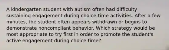 A kindergarten student with autism often had difficulty sustaining engagement during choice-time activities. After a few minutes, the student often appears withdrawn or begins to demonstrate noncompliant behavior. Which strategy would be most appropriate to try first in order to promote the student's active engagement during choice time?