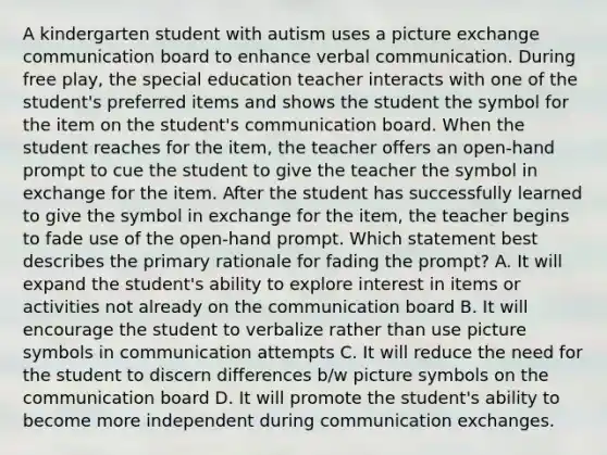 A kindergarten student with autism uses a picture exchange communication board to enhance verbal communication. During free play, the special education teacher interacts with one of the student's preferred items and shows the student the symbol for the item on the student's communication board. When the student reaches for the item, the teacher offers an open-hand prompt to cue the student to give the teacher the symbol in exchange for the item. After the student has successfully learned to give the symbol in exchange for the item, the teacher begins to fade use of the open-hand prompt. Which statement best describes the primary rationale for fading the prompt? A. It will expand the student's ability to explore interest in items or activities not already on the communication board B. It will encourage the student to verbalize rather than use picture symbols in communication attempts C. It will reduce the need for the student to discern differences b/w picture symbols on the communication board D. It will promote the student's ability to become more independent during communication exchanges.