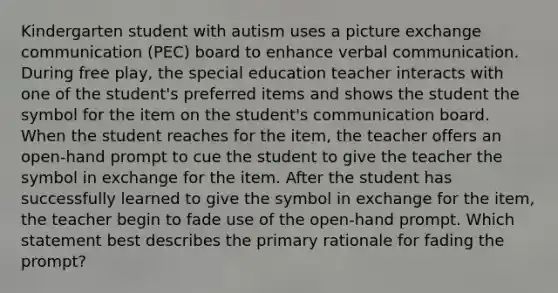 Kindergarten student with autism uses a picture exchange communication (PEC) board to enhance verbal communication. During free play, the special education teacher interacts with one of the student's preferred items and shows the student the symbol for the item on the student's communication board. When the student reaches for the item, the teacher offers an open-hand prompt to cue the student to give the teacher the symbol in exchange for the item. After the student has successfully learned to give the symbol in exchange for the item, the teacher begin to fade use of the open-hand prompt. Which statement best describes the primary rationale for fading the prompt?