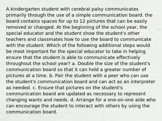 A kindergarten student with cerebral palsy communicates primarily through the use of a simple communication board. the board contains spaces for up to 12 pictures that can be easily removed or changed. At the beginning of the school year, the special educator and the student show the student's other teachers and classmates how to use the board to communicate with the student. Which of the following additional steps would be most important for the special educator to take in helping ensure that the student is able to communicate effectively throughout the school year? a. Double the size of the student's communication board so that it can hold a greater number of pictures at a time. b. Pair the student with a peer who can use the student's communication board and can act as an interpreter as needed. c. Ensure that pictures on the student's communication board are updated as necessary to represent changing wants and needs. d. Arrange for a one-on-one aide who can encourage the student to interact with others by using the communication board.