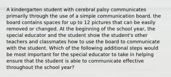 A kindergarten student with cerebral palsy communicates primarily through the use of a simple communication board. the board contains spaces for up to 12 pictures that can be easily removed or changed. At the beginning of the school year, the special educator and the student show the student's other teachers and classmates how to use the board to communicate with the student. Which of the following additional steps would be most important for the special educator to take in helping ensure that the student is able to communicate effective throughout the school year?