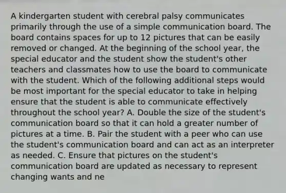 A kindergarten student with cerebral palsy communicates primarily through the use of a simple communication board. The board contains spaces for up to 12 pictures that can be easily removed or changed. At the beginning of the school year, the special educator and the student show the student's other teachers and classmates how to use the board to communicate with the student. Which of the following additional steps would be most important for the special educator to take in helping ensure that the student is able to communicate effectively throughout the school year? A. Double the size of the student's communication board so that it can hold a greater number of pictures at a time. B. Pair the student with a peer who can use the student's communication board and can act as an interpreter as needed. C. Ensure that pictures on the student's communication board are updated as necessary to represent changing wants and ne