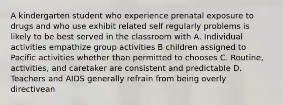 A kindergarten student who experience prenatal exposure to drugs and who use exhibit related self regularly problems is likely to be best served in the classroom with A. Individual activities empathize group activities B children assigned to Pacific activities whether than permitted to chooses C. Routine, activities, and caretaker are consistent and predictable D. Teachers and AIDS generally refrain from being overly directivean