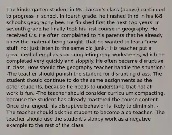 The kindergarten student in Ms. Larson's class (above) continued to progress in school. In fourth grade, he finished third in his K-8 school's geography bee. He finished first the next two years. In seventh grade he finally took his first course in geography. He received C's. He often complained to his parents that he already knew the material being taught, that he wanted to learn "new stuff, not just listen to the same old Junk." His teacher put a great deal of emphasis on completing map worksheets, which he completed very quickly and sloppily. He often became disruptive in class. How should the geography teacher handle the situation? -The teacher should punish the student for disrupting d ass. The student should continue to do the same assignments as the other students, because he needs to understand that not all work is fun. -The teacher should consider curriculum compacting, because the student has already mastered the course content. Once challenged, his disruptive behavior ls likely to diminish. -The teacher should ask the student to become a co-teacher. -The teacher should use the student's sloppy work as a negative example to the rest of the class.