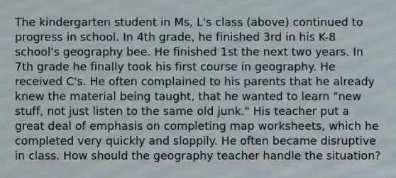 The kindergarten student in Ms, L's class (above) continued to progress in school. In 4th grade, he finished 3rd in his K-8 school's geography bee. He finished 1st the next two years. In 7th grade he finally took his first course in geography. He received C's. He often complained to his parents that he already knew the material being taught, that he wanted to learn "new stuff, not just listen to the same old junk." His teacher put a great deal of emphasis on completing map worksheets, which he completed very quickly and sloppily. He often became disruptive in class. How should the geography teacher handle the situation?