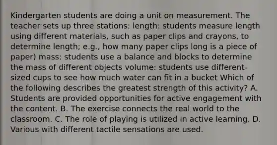 Kindergarten students are doing a unit on measurement. The teacher sets up three stations: length: students measure length using different materials, such as paper clips and crayons, to determine length; e.g., how many paper clips long is a piece of paper) mass: students use a balance and blocks to determine the mass of different objects volume: students use different-sized cups to see how much water can fit in a bucket Which of the following describes the greatest strength of this activity? A. Students are provided opportunities for active engagement with the content. B. The exercise connects the real world to the classroom. C. The role of playing is utilized in active learning. D. Various with different tactile sensations are used.